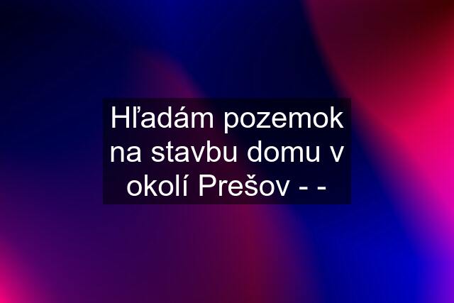 Hľadám pozemok na stavbu domu v okolí Prešov - -