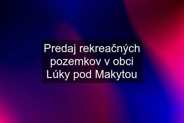 Predaj rekreačných pozemkov v obci Lúky pod Makytou