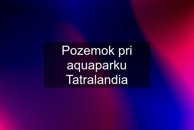 Pozemok pri aquaparku Tatralandia