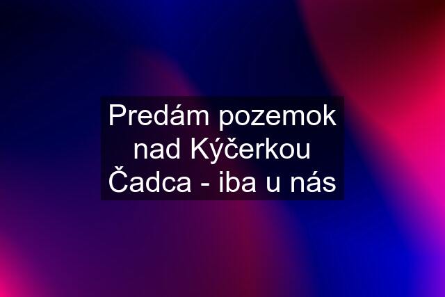 Predám pozemok nad Kýčerkou Čadca - iba u nás