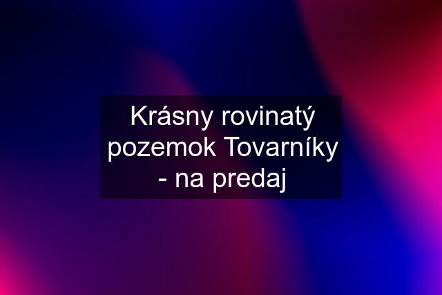 Krásny rovinatý pozemok Tovarníky - na predaj