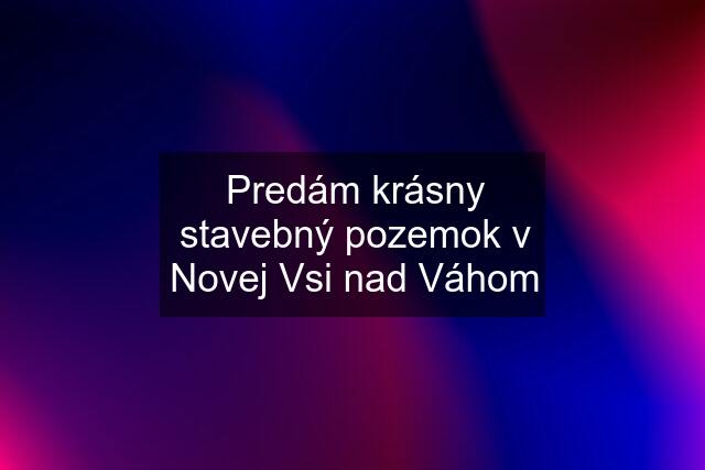 Predám krásny stavebný pozemok v Novej Vsi nad Váhom