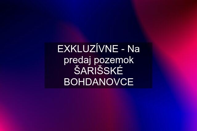 EXKLUZÍVNE - Na predaj pozemok ŠARIŠSKÉ BOHDANOVCE