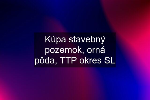 Kúpa stavebný pozemok, orná pôda, TTP okres SL