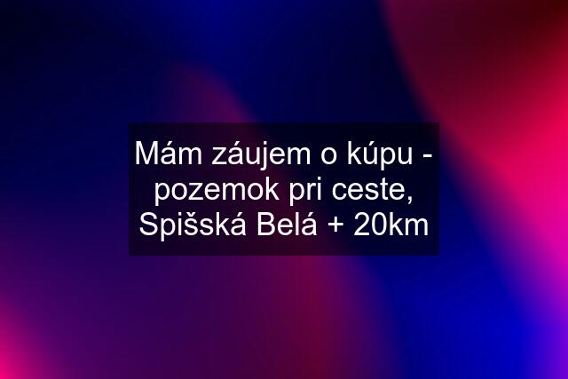 Mám záujem o kúpu - pozemok pri ceste, Spišská Belá + 20km