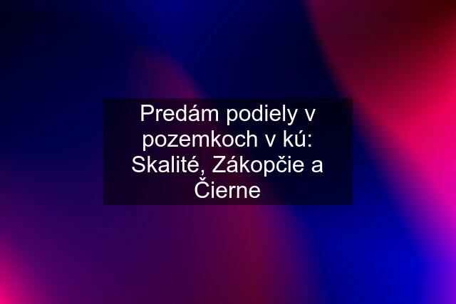 Predám podiely v pozemkoch v kú: Skalité, Zákopčie a Čierne