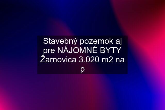 Stavebný pozemok aj pre NÁJOMNÉ BYTY Žarnovica 3.020 m2 na p