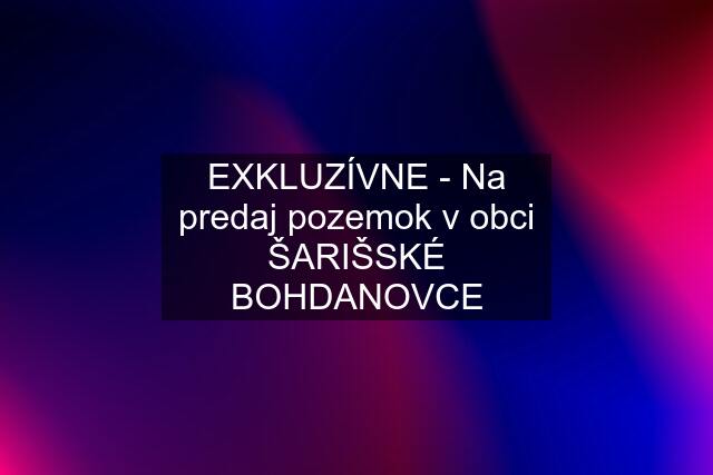 EXKLUZÍVNE - Na predaj pozemok v obci ŠARIŠSKÉ BOHDANOVCE