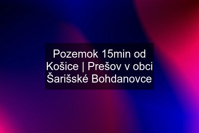 Pozemok 15min od Košice | Prešov v obci Šarišské Bohdanovce