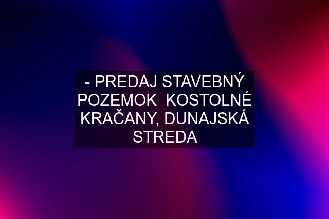 - PREDAJ STAVEBNÝ POZEMOK  KOSTOLNÉ KRAČANY, DUNAJSKÁ STREDA