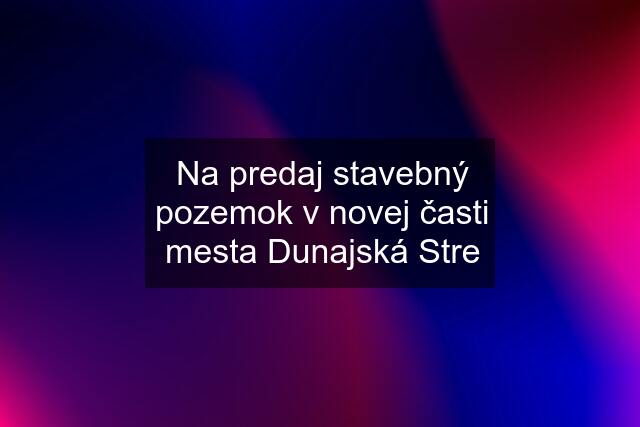 Na predaj stavebný pozemok v novej časti mesta Dunajská Stre