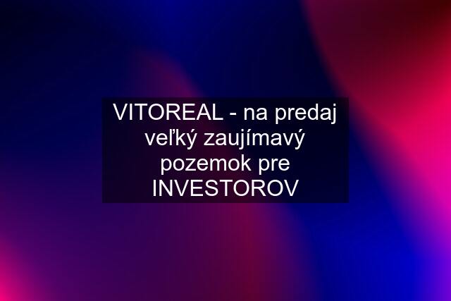 VITOREAL - na predaj veľký zaujímavý pozemok pre INVESTOROV