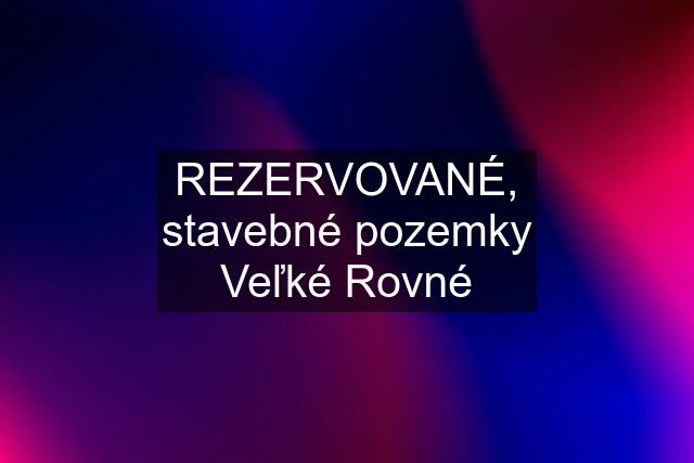 REZERVOVANÉ, stavebné pozemky Veľké Rovné