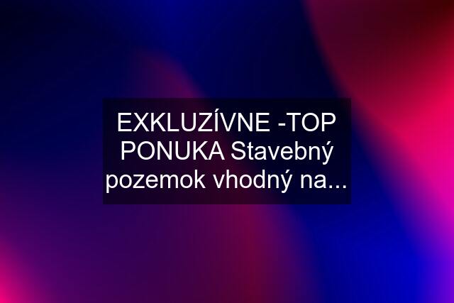 EXKLUZÍVNE -TOP PONUKA Stavebný pozemok vhodný na...