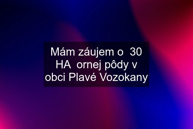 Mám záujem o  30 HA  ornej pôdy v obci Plavé Vozokany