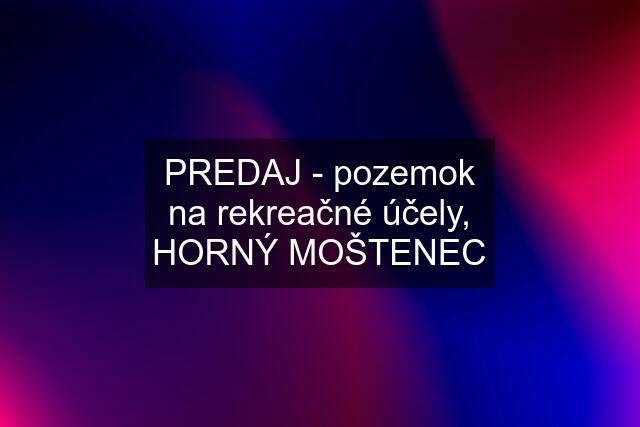 PREDAJ - pozemok na rekreačné účely, HORNÝ MOŠTENEC