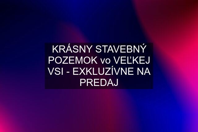 KRÁSNY STAVEBNÝ POZEMOK vo VEĽKEJ VSI - EXKLUZÍVNE NA PREDAJ