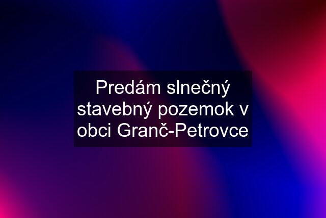 Predám slnečný stavebný pozemok v obci Granč-Petrovce