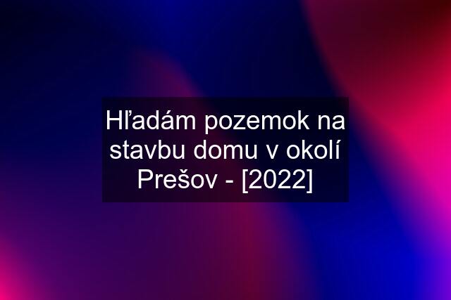 Hľadám pozemok na stavbu domu v okolí Prešov - [2022]