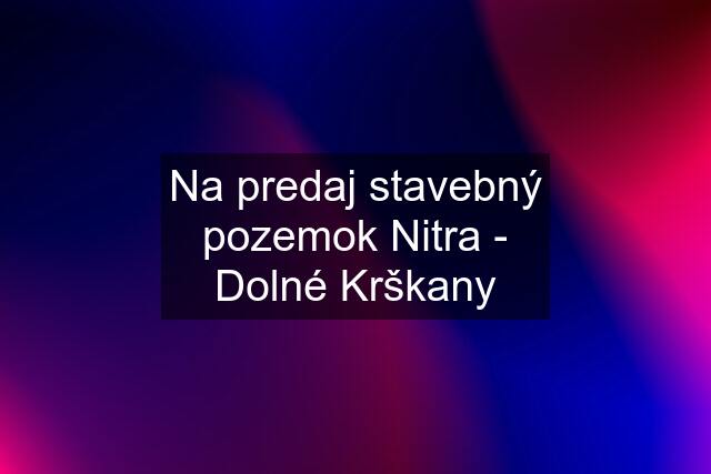 Na predaj stavebný pozemok Nitra - Dolné Krškany