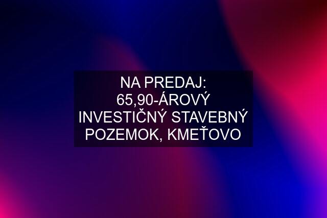 NA PREDAJ: 65,90-ÁROVÝ INVESTIČNÝ STAVEBNÝ POZEMOK, KMEŤOVO