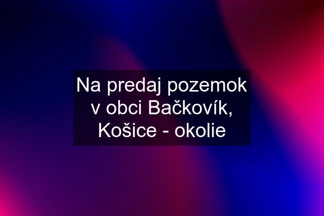 Na predaj pozemok v obci Bačkovík, Košice - okolie