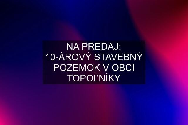 NA PREDAJ: 10-ÁROVÝ STAVEBNÝ POZEMOK V OBCI TOPOĽNÍKY