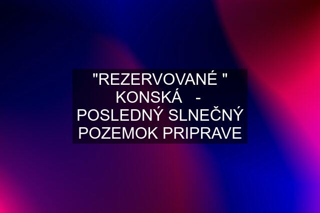 "REZERVOVANÉ " KONSKÁ   -  POSLEDNÝ SLNEČNÝ POZEMOK PRIPRAVE