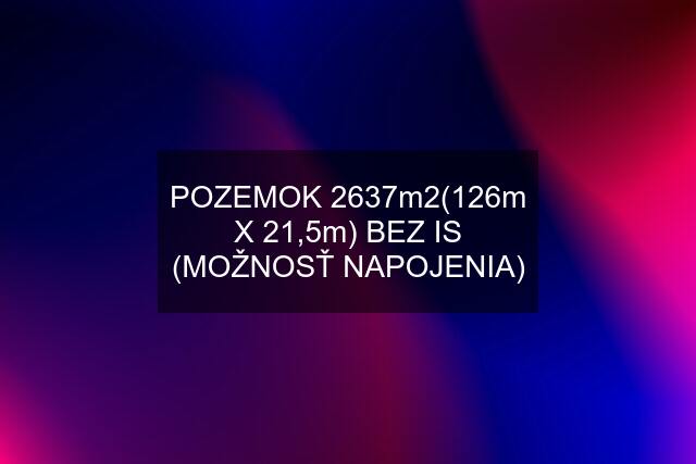 POZEMOK 2637m2(126m X 21,5m) BEZ IS (MOŽNOSŤ NAPOJENIA)