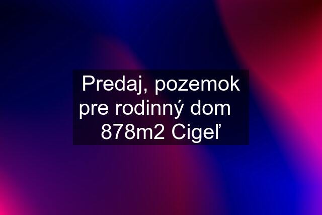 Predaj, pozemok pre rodinný dom   878m2 Cigeľ