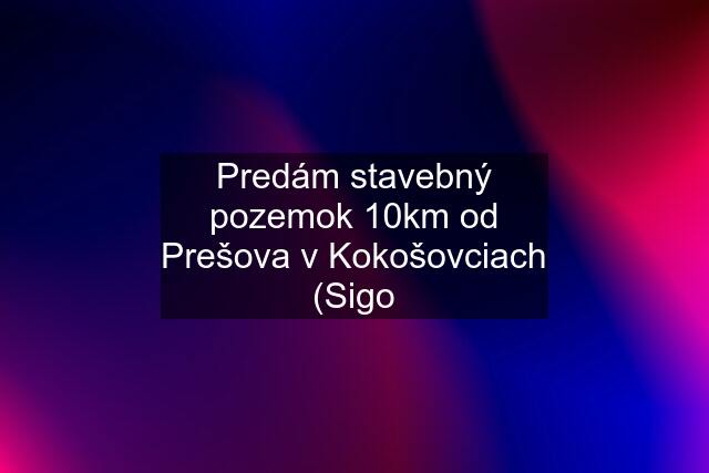 Predám stavebný pozemok 10km od Prešova v Kokošovciach (Sigo