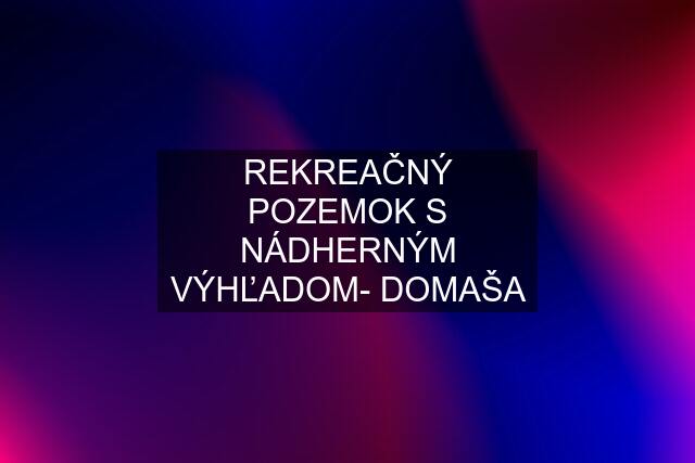 REKREAČNÝ POZEMOK S NÁDHERNÝM VÝHĽADOM- DOMAŠA