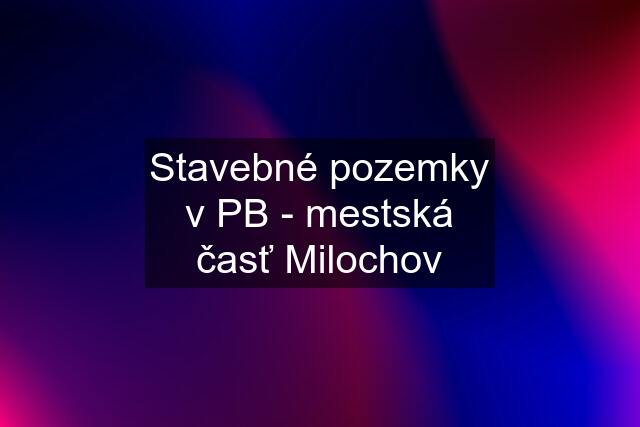 Stavebné pozemky v PB - mestská časť Milochov