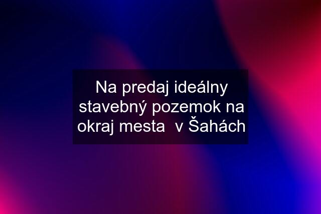 Na predaj ideálny stavebný pozemok na okraj mesta  v Šahách