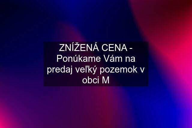 ZNÍŽENÁ CENA - Ponúkame Vám na predaj veľký pozemok v obci M