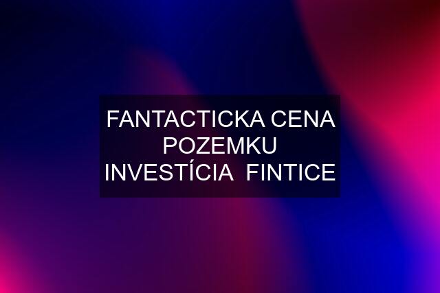 FANTACTICKA CENA POZEMKU INVESTÍCIA  FINTICE