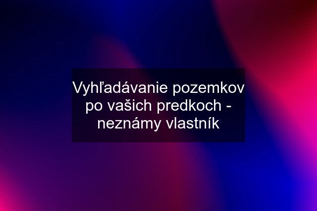 Vyhľadávanie pozemkov po vašich predkoch - neznámy vlastník