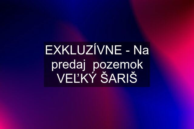 EXKLUZÍVNE - Na predaj  pozemok VEĽKÝ ŠARIŠ