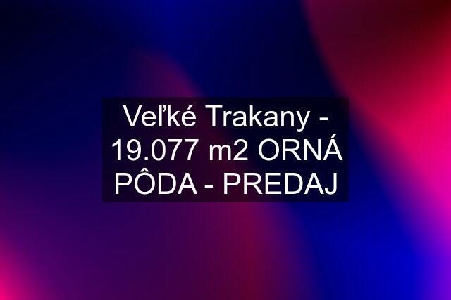 Veľké Trakany - 19.077 m2 ORNÁ PÔDA - PREDAJ