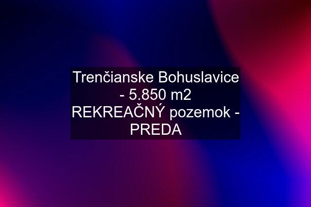 Trenčianske Bohuslavice - 5.850 m2 REKREAČNÝ pozemok - PREDA