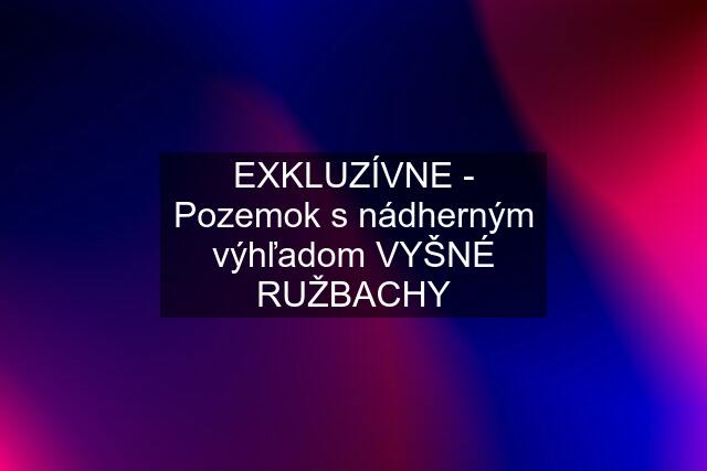 EXKLUZÍVNE - Pozemok s nádherným výhľadom VYŠNÉ RUŽBACHY