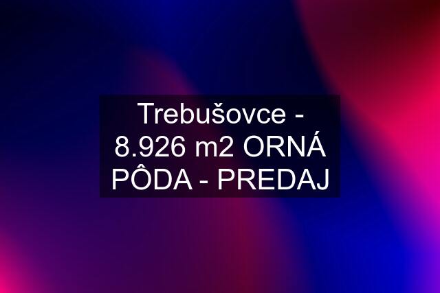 Trebušovce - 8.926 m2 ORNÁ PÔDA - PREDAJ
