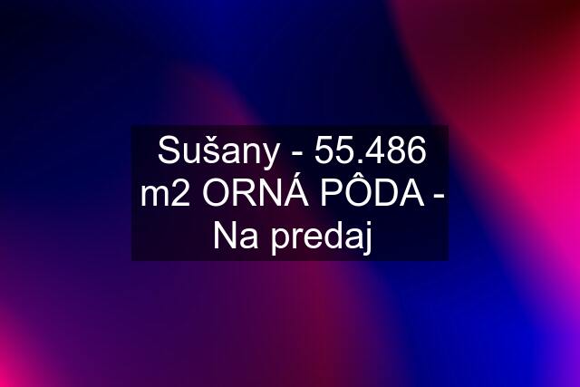 Sušany - 55.486 m2 ORNÁ PÔDA - Na predaj