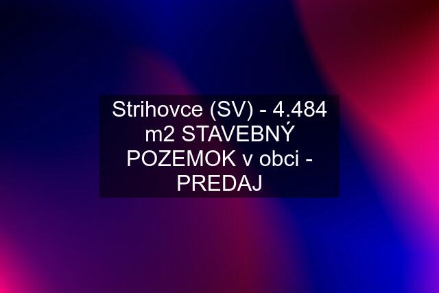 Strihovce (SV) - 4.484 m2 STAVEBNÝ POZEMOK v obci - PREDAJ