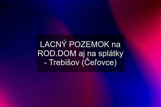 LACNÝ POZEMOK na ROD.DOM aj na splátky - Trebišov (Čeľovce)