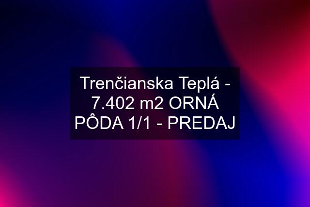 Trenčianska Teplá - 7.402 m2 ORNÁ PÔDA 1/1 - PREDAJ