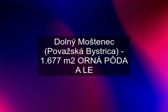 Dolný Moštenec (Považská Bystrica) - 1.677 m2 ORNÁ PÔDA A LE