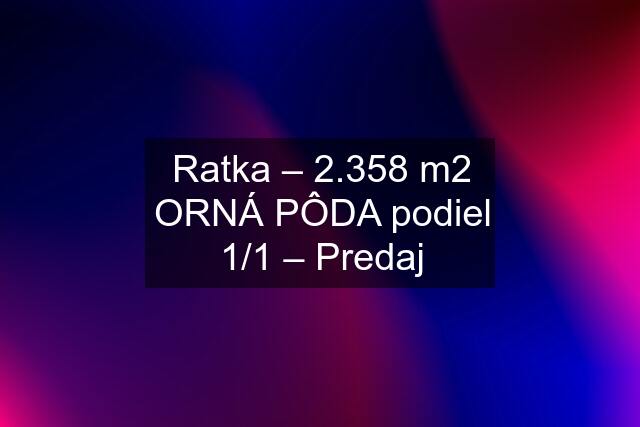 Ratka – 2.358 m2 ORNÁ PÔDA podiel 1/1 – Predaj