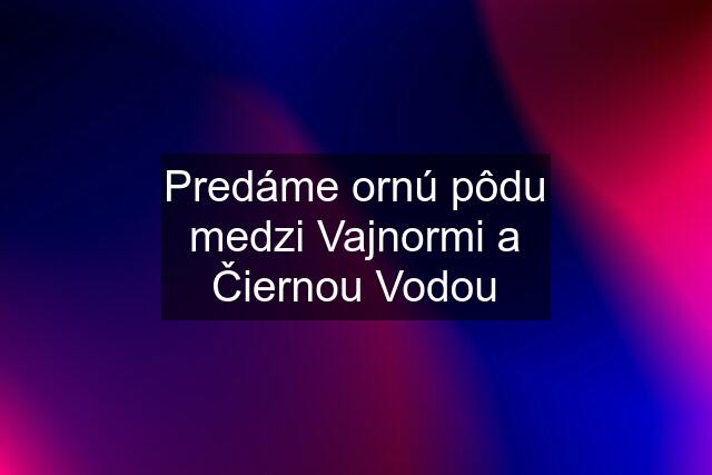 Predáme ornú pôdu medzi Vajnormi a Čiernou Vodou