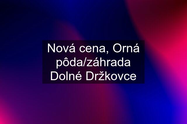 Nová cena, Orná pôda/záhrada Dolné Držkovce